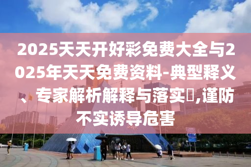 2025天天開好彩免費大全與2025年天天免費資料-典型釋義、專家解析解釋與落實?,謹防不實誘導危害