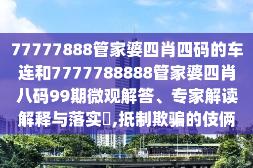 77777888管家婆四肖四碼的車連和7777788888管家婆四肖八碼99期微觀解答、專家解讀解釋與落實?,抵制欺騙的伎倆