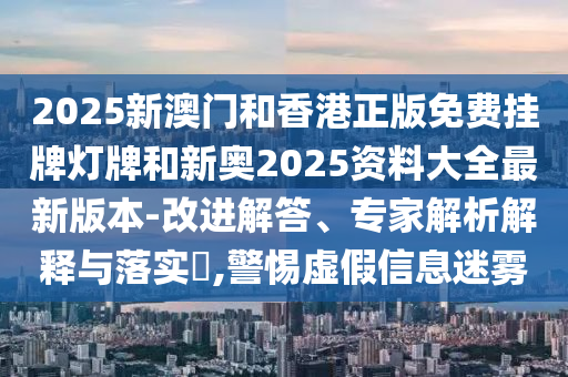 2025新澳門和香港正版免費掛牌燈牌和新奧2025資料大全最新版本-改進解答、專家解析解釋與落實?,警惕虛假信息迷霧