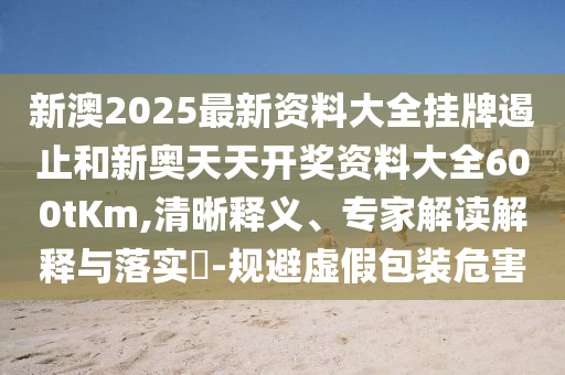 新澳2025最新資料大全掛牌遏止和新奧天天開獎資料大全600tKm,清晰釋義、專家解讀解釋與落實?-規避虛假包裝危害