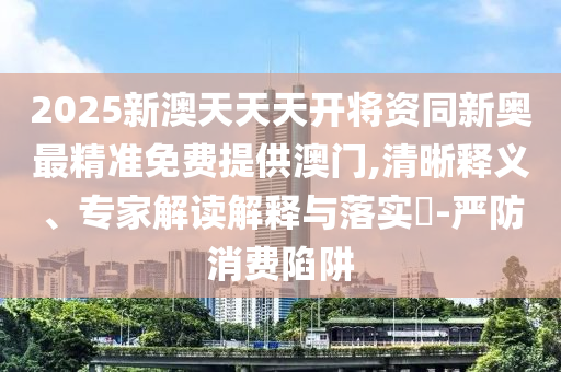 2025新澳天天天開將資同新奧最精準免費提供澳門,清晰釋義、專家解讀解釋與落實?-嚴防消費陷阱