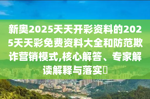 新奧2025天天開彩資料的2025天天彩免費資料大全和防范欺詐營銷模式,核心解答、專家解讀解釋與落實?