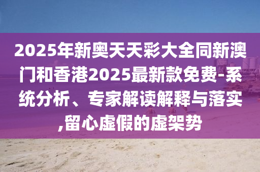 2025年新奧天天彩大全同新澳門和香港2025最新款免費-系統分析、專家解讀解釋與落實,留心虛假的虛架勢