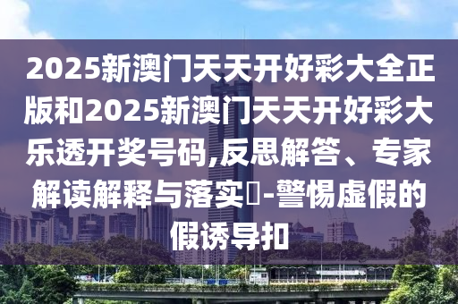 2025新澳門天天開好彩大全正版和2025新澳門天天開好彩大樂透開獎號碼,反思解答、專家解讀解釋與落實?-警惕虛假的假誘導扣