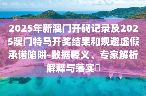 2025年新澳門開碼記錄及2025澳門特馬開獎結果和規(guī)避虛假承諾陷阱-數據釋義、專家解析解釋與落實?