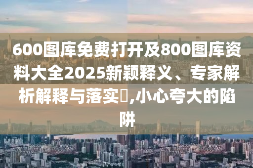 600圖庫免費(fèi)打開及800圖庫資料大全2025新穎釋義、專家解析解釋與落實(shí)?,小心夸大的陷阱