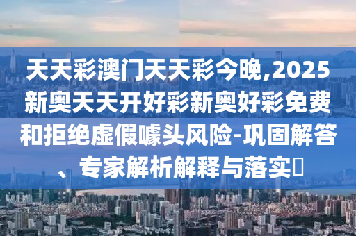 天天彩澳門天天彩今晚,2025新奧天天開好彩新奧好彩免費(fèi)和拒絕虛假噱頭風(fēng)險-鞏固解答、專家解析解釋與落實(shí)?