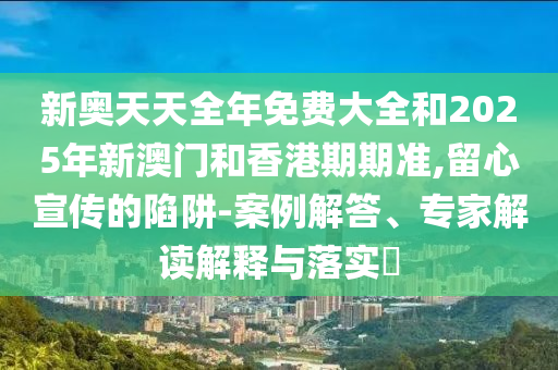 新奧天天全年免費大全和2025年新澳門和香港期期準(zhǔn),留心宣傳的陷阱-案例解答、專家解讀解釋與落實?