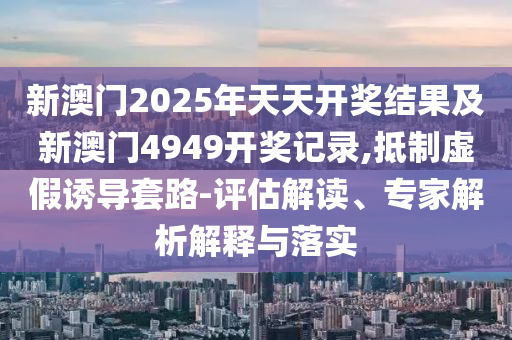 新澳門2025年天天開獎結果及新澳門4949開獎記錄,抵制虛假誘導套路-評估解讀、專家解析解釋與落實