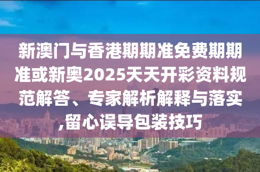 新澳門與香港期期準免費期期準或新奧2025天天開彩資料規(guī)范解答、專家解析解釋與落實,留心誤導包裝技巧