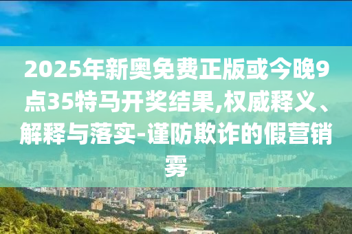 2025年新奧免費正版或今晚9點35特馬開獎結果,權威釋義、解釋與落實-謹防欺詐的假營銷霧