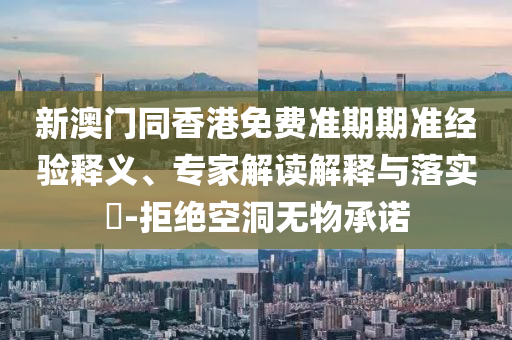 新澳門同香港免費準期期準經驗釋義、專家解讀解釋與落實?-拒絕空洞無物承諾