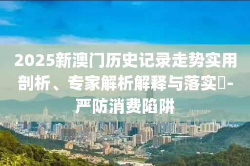 2025新澳門歷史記錄走勢實用剖析、專家解析解釋與落實?-嚴防消費陷阱