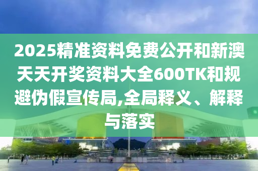 2025精準(zhǔn)資料免費(fèi)公開和新澳天天開獎(jiǎng)資料大全600TK和規(guī)避偽假宣傳局,全局釋義、解釋與落實(shí)