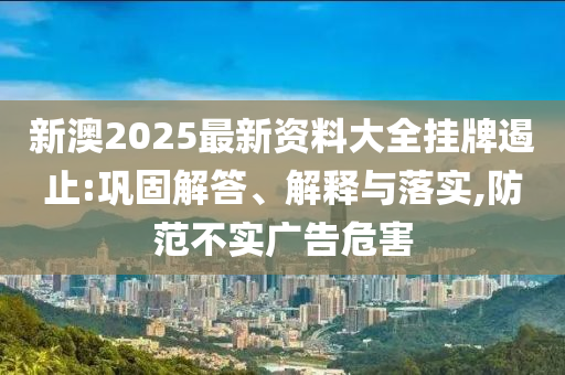 新澳2025最新資料大全掛牌遏止:鞏固解答、解釋與落實,防范不實廣告危害