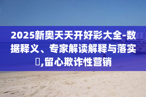 2025新奧天天開好彩大全-數據釋義、專家解讀解釋與落實?,留心欺詐性營銷