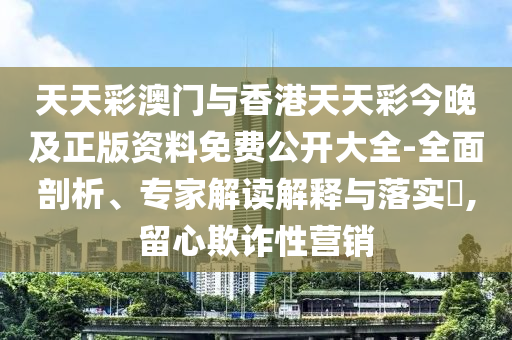 天天彩澳門與香港天天彩今晚及正版資料免費公開大全-全面剖析、專家解讀解釋與落實?,留心欺詐性營銷