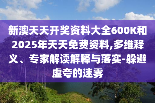 新澳天天開獎資料大全600K和2025年天天免費資料,多維釋義、專家解讀解釋與落實-躲避虛夸的迷霧