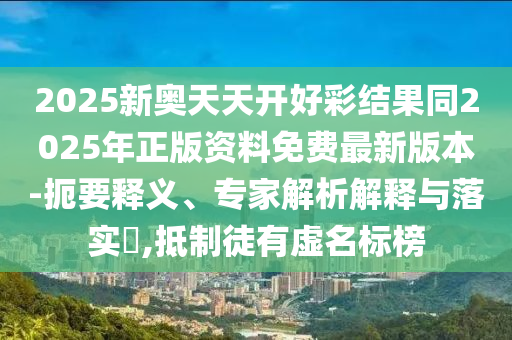 2025新奧天天開好彩結果同2025年正版資料免費最新版本-扼要釋義、專家解析解釋與落實?,抵制徒有虛名標榜