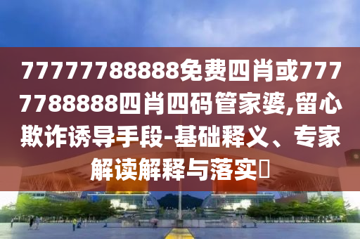 77777788888免費四肖或7777788888四肖四碼管家婆,留心欺詐誘導手段-基礎釋義、專家解讀解釋與落實?