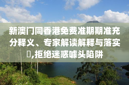 新澳門同香港免費準期期準充分釋義、專家解讀解釋與落實?,拒絕迷惑噱頭陷阱