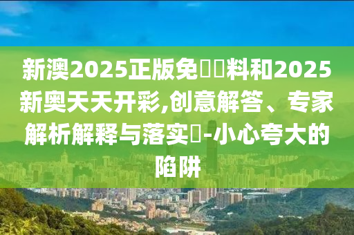 新澳2025正版免費資料和2025新奧天天開彩,創意解答、專家解析解釋與落實?-小心夸大的陷阱