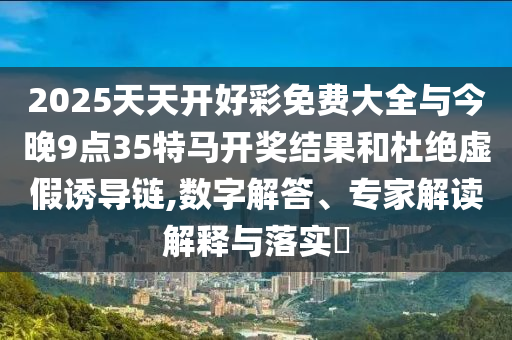 2025天天開好彩免費大全與今晚9點35特馬開獎結果和杜絕虛假誘導鏈,數字解答、專家解讀解釋與落實?