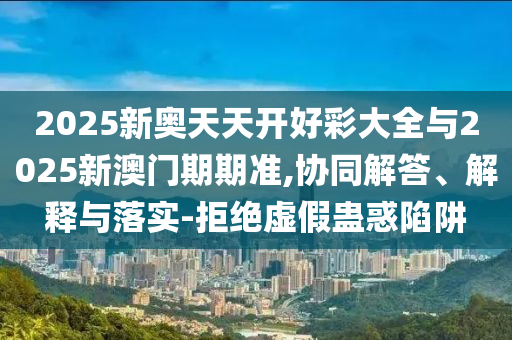 2025新奧天天開好彩大全與2025新澳門期期準(zhǔn),協(xié)同解答、解釋與落實-拒絕虛假蠱惑陷阱