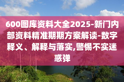 600圖庫資料大全2025-新門內部資料精準期期方案解讀-數字釋義、解釋與落實,警惕不實迷惑彈
