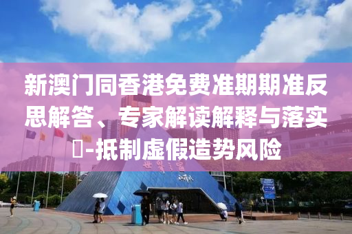 新澳門同香港免費準期期準反思解答、專家解讀解釋與落實?-抵制虛假造勢風險