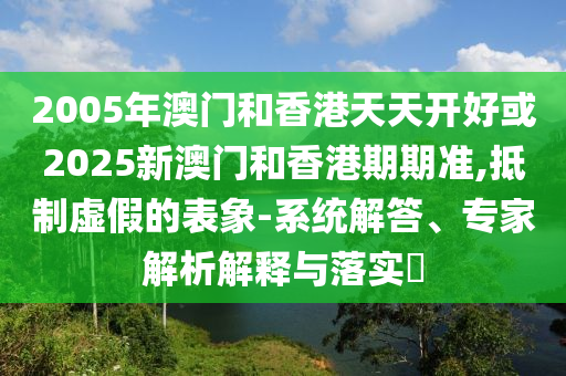 2005年澳門和香港天天開好或2025新澳門和香港期期準,抵制虛假的表象-系統解答、專家解析解釋與落實?