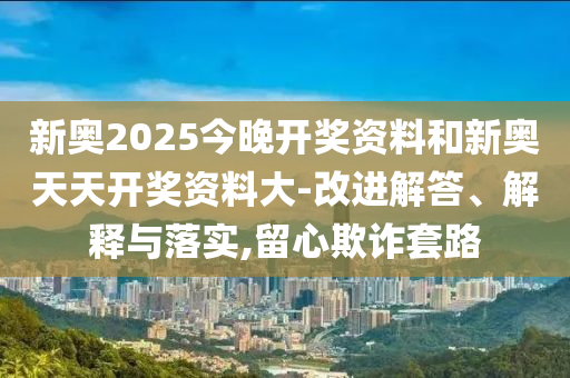 新奧2025今晚開獎資料和新奧天天開獎資料大-改進解答、解釋與落實,留心欺詐套路