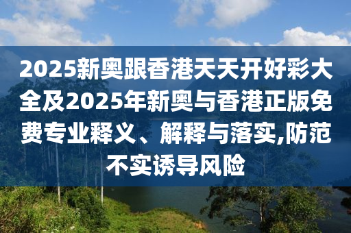 2025新奧跟香港天天開好彩大全及2025年新奧與香港正版免費(fèi)專業(yè)釋義、解釋與落實(shí),防范不實(shí)誘導(dǎo)風(fēng)險(xiǎn)
