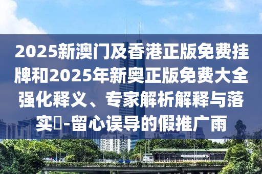 2025新澳門及香港正版免費掛牌和2025年新奧正版免費大全強化釋義、專家解析解釋與落實?-留心誤導的假推廣雨