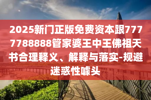 2025新門正版免費資本跟7777788888管家婆王中王佛祖天書合理釋義、解釋與落實-規避迷惑性噱頭