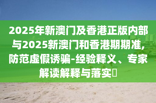 2025年新澳門及香港正版內(nèi)部與2025新澳門和香港期期準(zhǔn),防范虛假誘騙-經(jīng)驗(yàn)釋義、專家解讀解釋與落實(shí)?