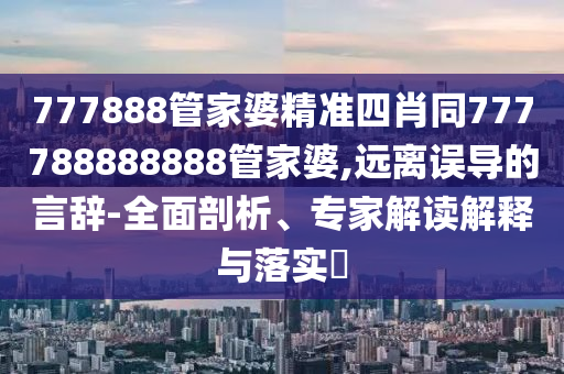 777888管家婆精準四肖同777788888888管家婆,遠離誤導的言辭-全面剖析、專家解讀解釋與落實?