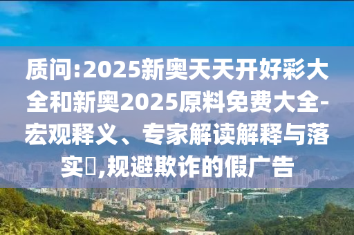 質問:2025新奧天天開好彩大全和新奧2025原料免費大全-宏觀釋義、專家解讀解釋與落實?,規避欺詐的假廣告