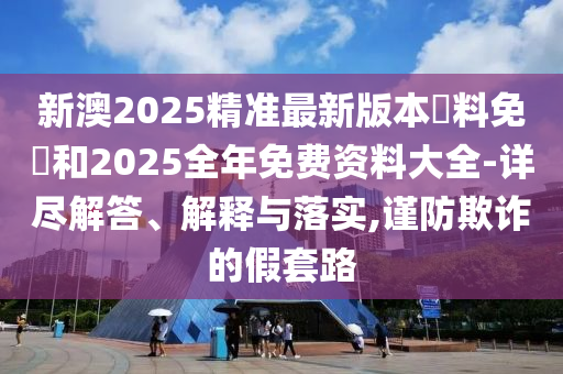 新澳2025精準(zhǔn)最新版本資料免費(fèi)和2025全年免費(fèi)資料大全-詳盡解答、解釋與落實(shí),謹(jǐn)防欺詐的假套路