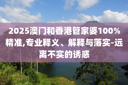 2025澳門和香港管家婆100%精準,專業釋義、解釋與落實-遠離不實的誘惑