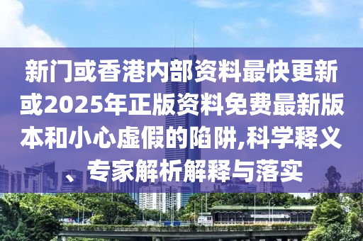 新門或香港內(nèi)部資料最快更新或2025年正版資料免費最新版本和小心虛假的陷阱,科學釋義、專家解析解釋與落實