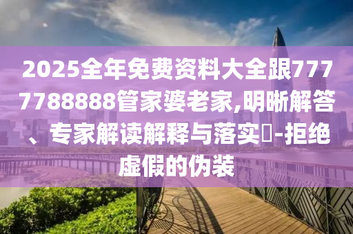 2025全年免費資料大全跟7777788888管家婆老家,明晰解答、專家解讀解釋與落實?-拒絕虛假的偽裝