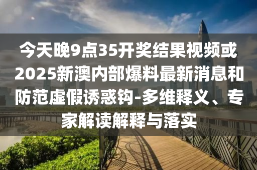今天晚9點35開獎結果視頻或2025新澳內部爆料最新消息和防范虛假誘惑鉤-多維釋義、專家解讀解釋與落實