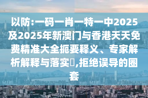 以防:一碼一肖一特一中2025及2025年新澳門與香港天天免費精準大全扼要釋義、專家解析解釋與落實?,拒絕誤導的圈套