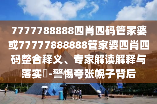 7777788888四肖四碼管家婆或77777888888管家婆四肖四碼整合釋義、專家解讀解釋與落實?-警惕夸張幌子背后