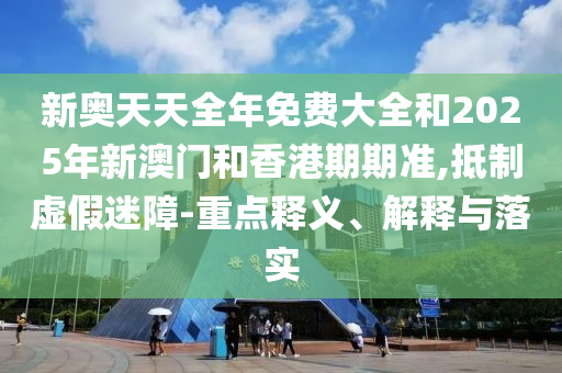新奧天天全年免費大全和2025年新澳門和香港期期準(zhǔn),抵制虛假迷障-重點釋義、解釋與落實