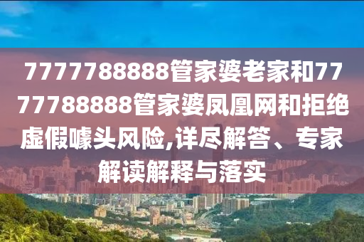 7777788888管家婆老家和7777788888管家婆鳳凰網和拒絕虛假噱頭風險,詳盡解答、專家解讀解釋與落實
