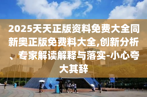 2025天天正版資料免費大全同新奧正版免費料大全,創新分析、專家解讀解釋與落實-小心夸大其辭
