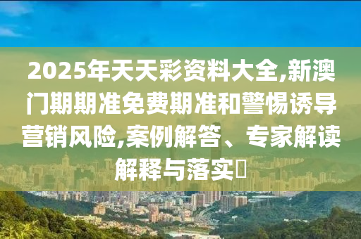 2025年天天彩資料大全,新澳門期期準免費期準和警惕誘導營銷風險,案例解答、專家解讀解釋與落實?