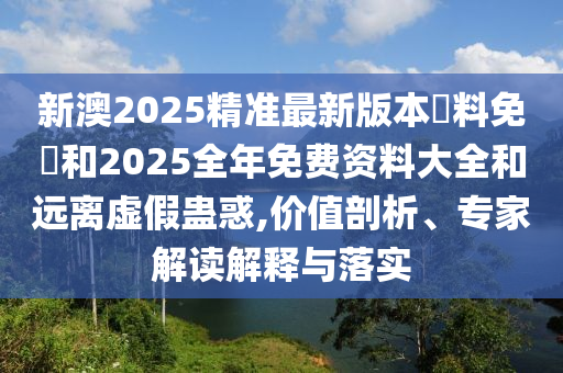 新澳2025精準最新版本資料免費和2025全年免費資料大全和遠離虛假蠱惑,價值剖析、專家解讀解釋與落實